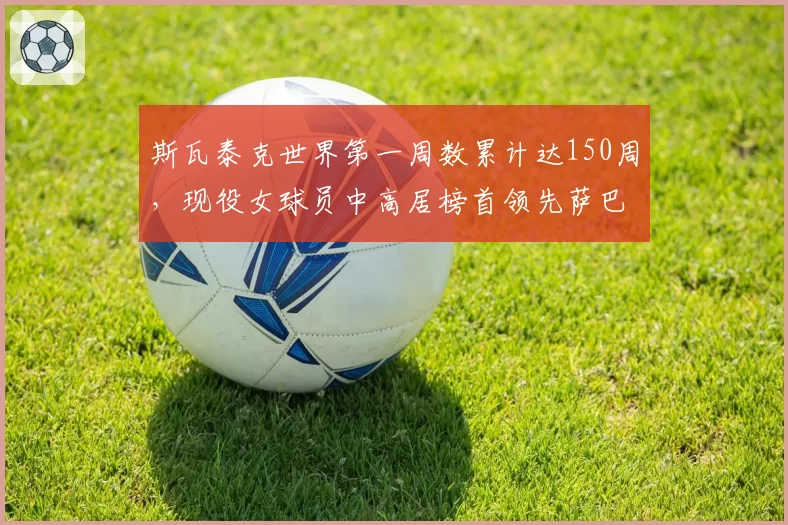 斯瓦泰克世界第一周数累计达150周,现役女球员中高居榜首领先萨巴伦卡