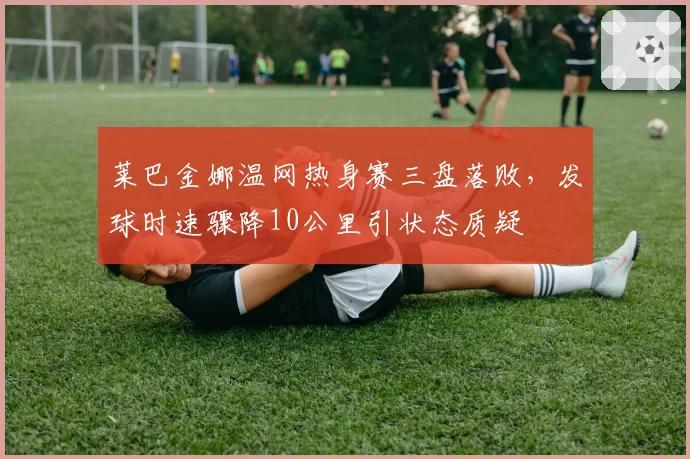 莱巴金娜温网热身赛三盘落败,发球时速骤降10公里引状态质疑