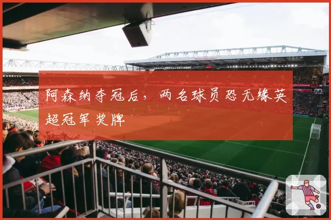 阿森纳夺冠后,两名球员恐无缘英超冠军奖牌