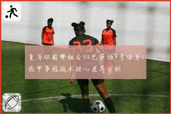 皇马双前锋组合vs巴萨伪9号体系:西甲争冠战术核心差异分析