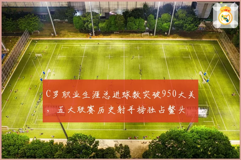 C罗职业生涯总进球数突破950大关，五大联赛历史射手榜独占鳌头