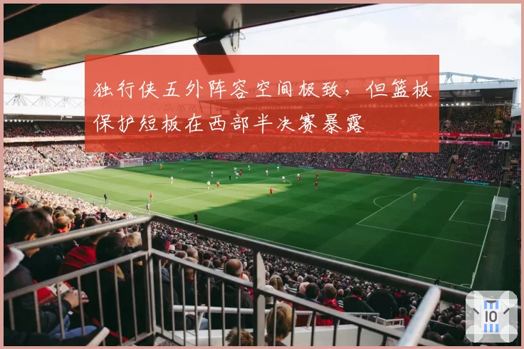 独行侠五外阵容空间极致，但篮板保护短板在西部半决赛暴露