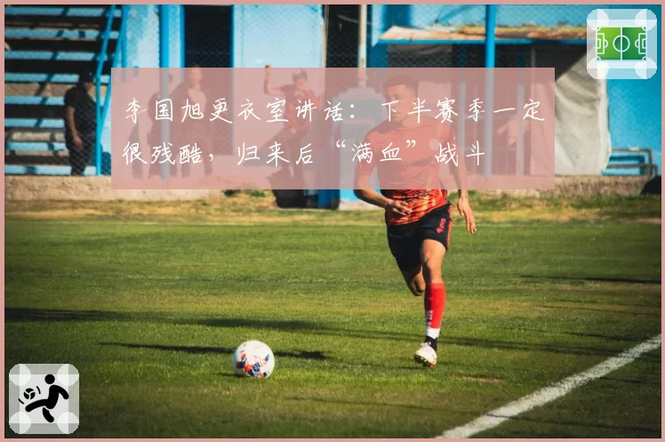 李国旭更衣室讲话:下半赛季一定很残酷,归来后“满血”战斗