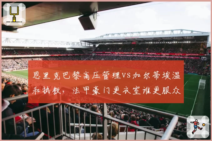 恩里克巴黎高压管理vs加尔蒂埃温和执教,法甲豪门更衣室谁更服众