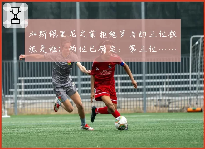 加斯佩里尼之前拒绝罗马的三位教练是谁：两位已确定，第三位……