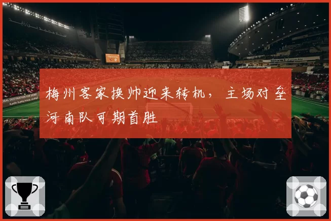 梅州客家换帅迎来转机,主场对垒河南队可期首胜