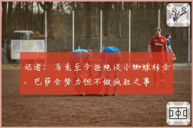 记者:马竞至今拒绝谈小蜘蛛转会,巴萨会努力但不做疯狂之事