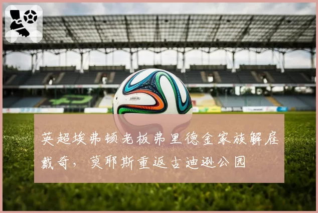 英超埃弗顿老板弗里德金家族解雇戴奇,莫耶斯重返古迪逊公园