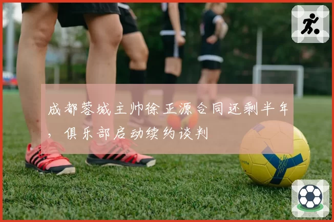 成都蓉城主帅徐正源合同还剩半年,俱乐部启动续约谈判