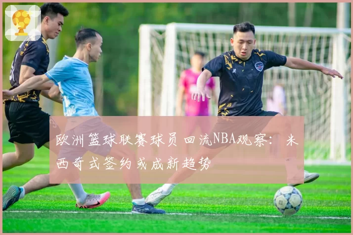 欧洲篮球联赛球员回流NBA观察：米西奇式签约或成新趋势