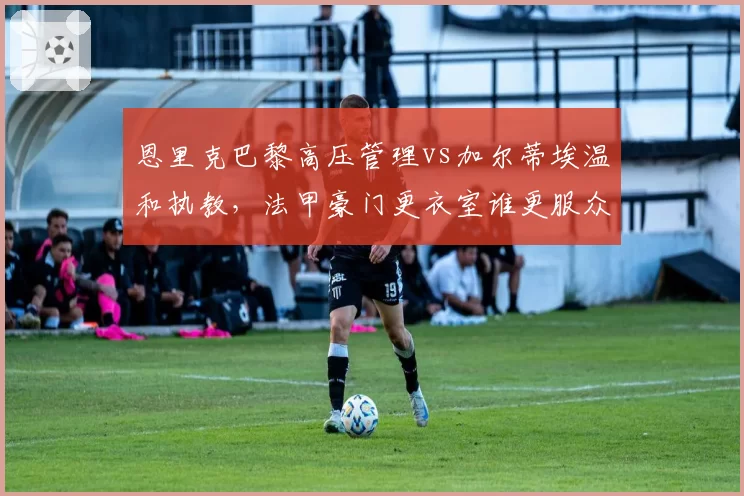恩里克巴黎高压管理vs加尔蒂埃温和执教,法甲豪门更衣室谁更服众