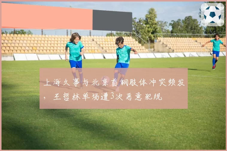 上海久事与北京首钢肢体冲突频发,王哲林单场遭3次恶意犯规