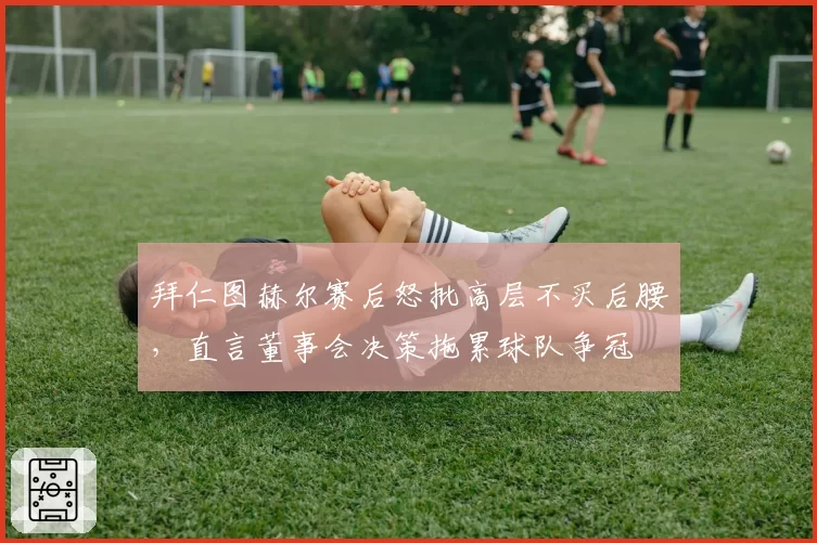 拜仁图赫尔赛后怒批高层不买后腰,直言董事会决策拖累球队争冠
