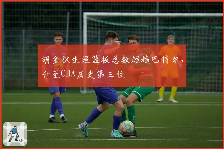 胡金秋生涯篮板总数超越巴特尔，升至CBA历史第三位
