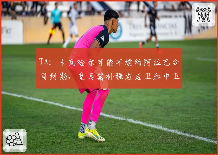 TA：卡瓦哈尔可能不续约阿拉巴合同到期，皇马需补强右后卫和中卫