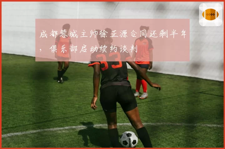 成都蓉城主帅徐正源合同还剩半年,俱乐部启动续约谈判