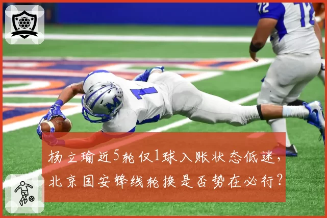 杨立瑜近5轮仅1球入账状态低迷,北京国安锋线轮换是否势在必行?