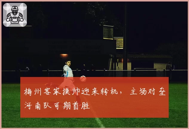 梅州客家换帅迎来转机,主场对垒河南队可期首胜