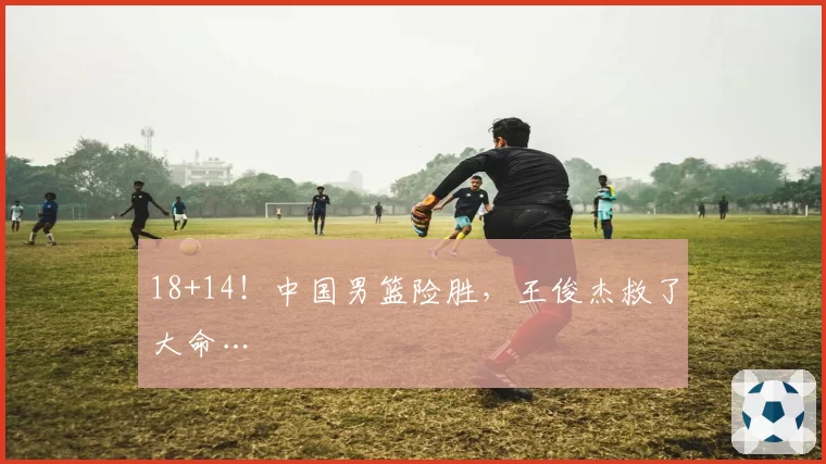 18+14！中国男篮险胜，王俊杰救了大命…