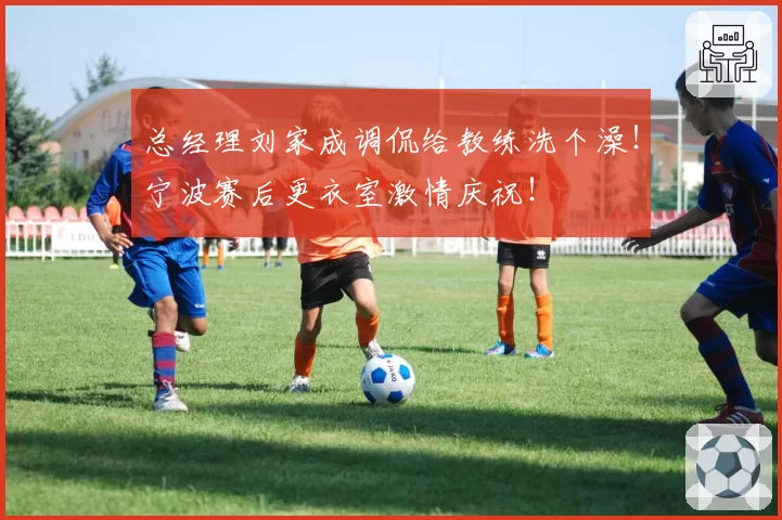 总经理刘家成调侃给教练洗个澡!宁波赛后更衣室激情庆祝!