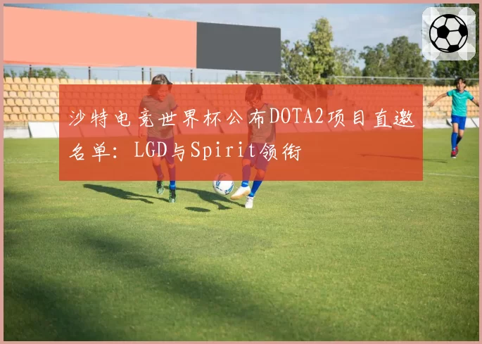 沙特电竞世界杯公布DOTA2项目直邀名单:LGD与Spirit领衔