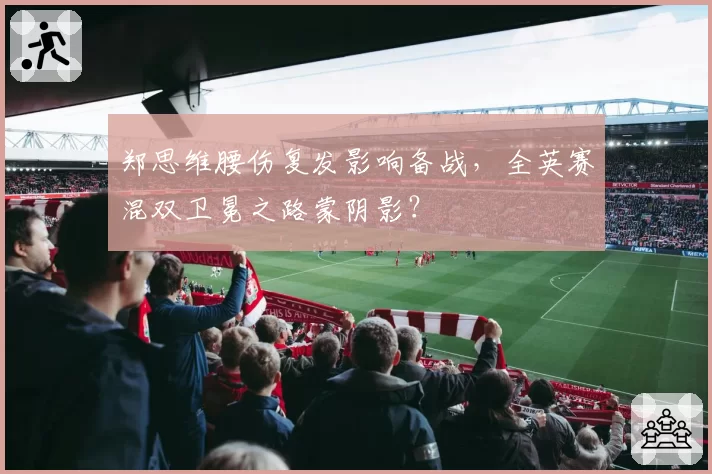 郑思维腰伤复发影响备战，全英赛混双卫冕之路蒙阴影？