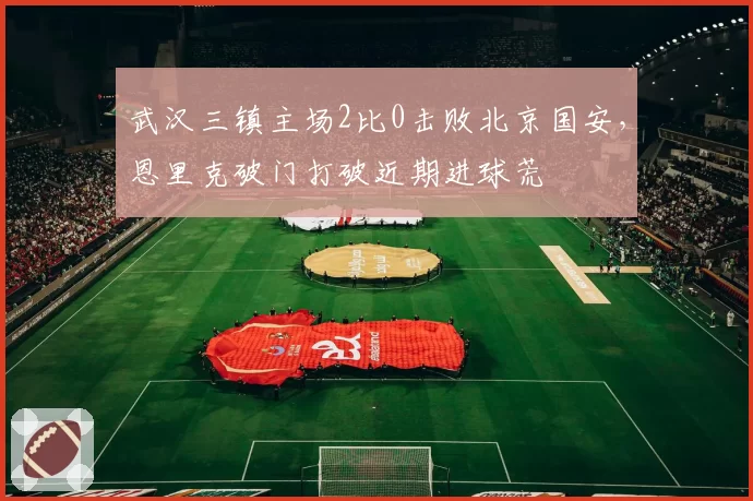 武汉三镇主场2比0击败北京国安，恩里克破门打破近期进球荒