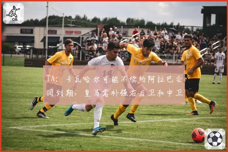 TA：卡瓦哈尔可能不续约阿拉巴合同到期，皇马需补强右后卫和中卫