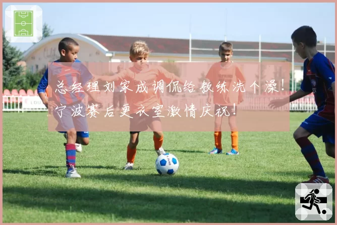 总经理刘家成调侃给教练洗个澡!宁波赛后更衣室激情庆祝!