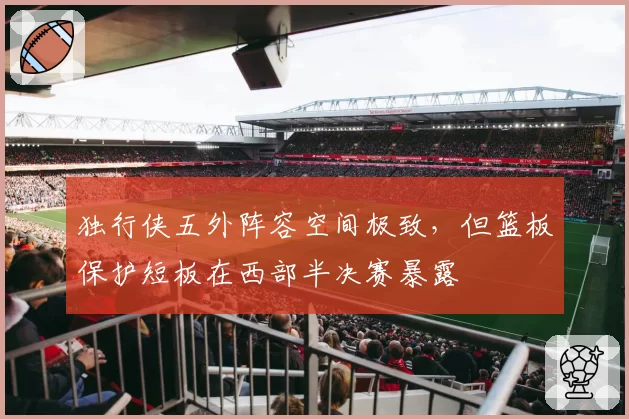 独行侠五外阵容空间极致，但篮板保护短板在西部半决赛暴露