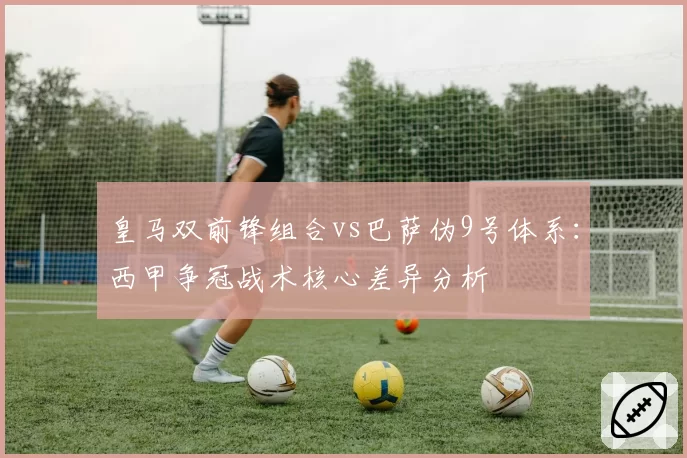 皇马双前锋组合vs巴萨伪9号体系:西甲争冠战术核心差异分析