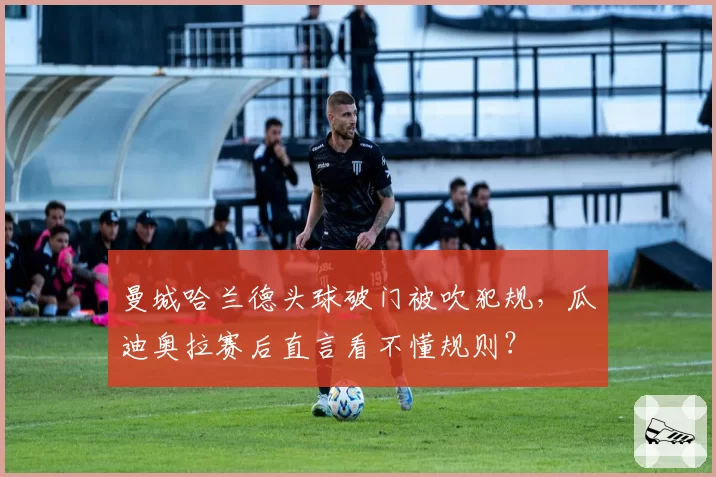 曼城哈兰德头球破门被吹犯规，瓜迪奥拉赛后直言看不懂规则？