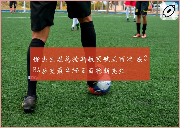 徐杰生涯总抢断数突破五百次 成CBA历史最年轻五百抢断先生