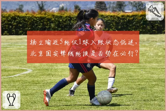 杨立瑜近5轮仅1球入账状态低迷，北京国安锋线轮换是否势在必行？