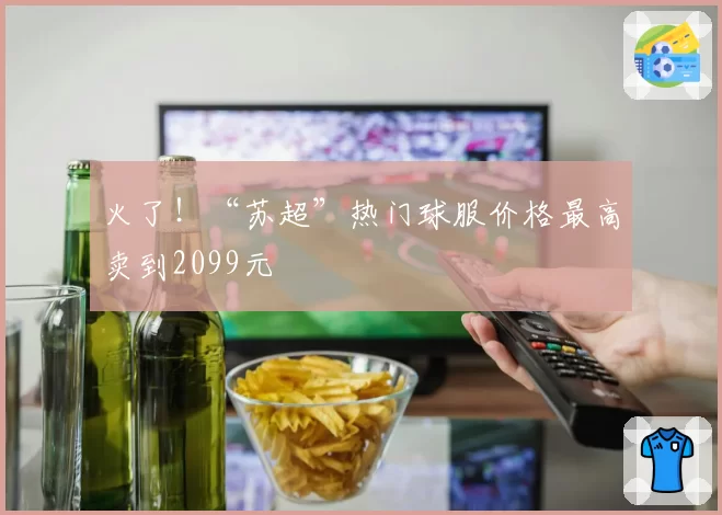 火了!“苏超”热门球服价格最高卖到2099元