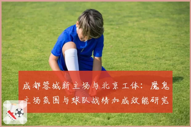 成都蓉城新主场与北京工体:魔鬼主场氛围与球队战绩加成效能研究