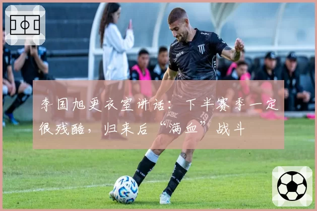 李国旭更衣室讲话:下半赛季一定很残酷,归来后“满血”战斗