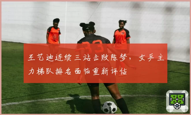 王艺迪连续三站击败陈梦，女乒主力梯队排名面临重新评估