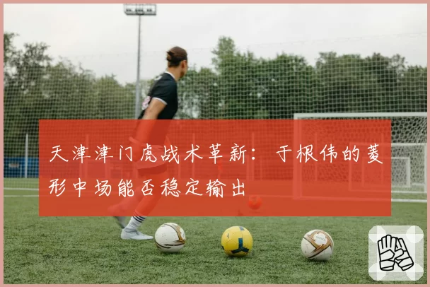 天津津门虎战术革新:于根伟的菱形中场能否稳定输出