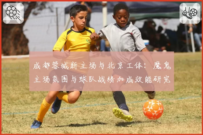 成都蓉城新主场与北京工体:魔鬼主场氛围与球队战绩加成效能研究
